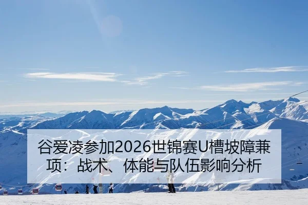谷爱凌参加2026世锦赛U槽坡障兼项：战术、体能与队伍影响分析