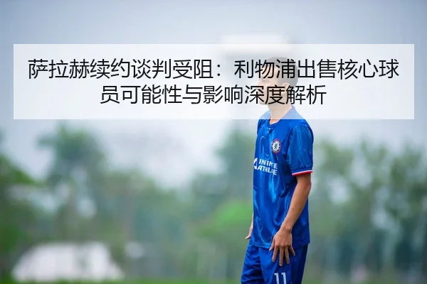 萨拉赫续约谈判受阻：利物浦出售核心球员可能性与影响深度解析